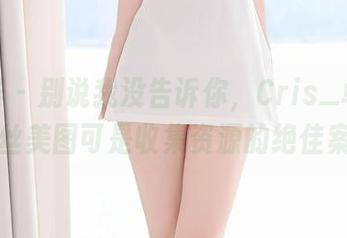 尤蜜荟 - 别说我没告诉你,Cris_卓娅祺的白丝美图可是收集资源的绝佳案例!
